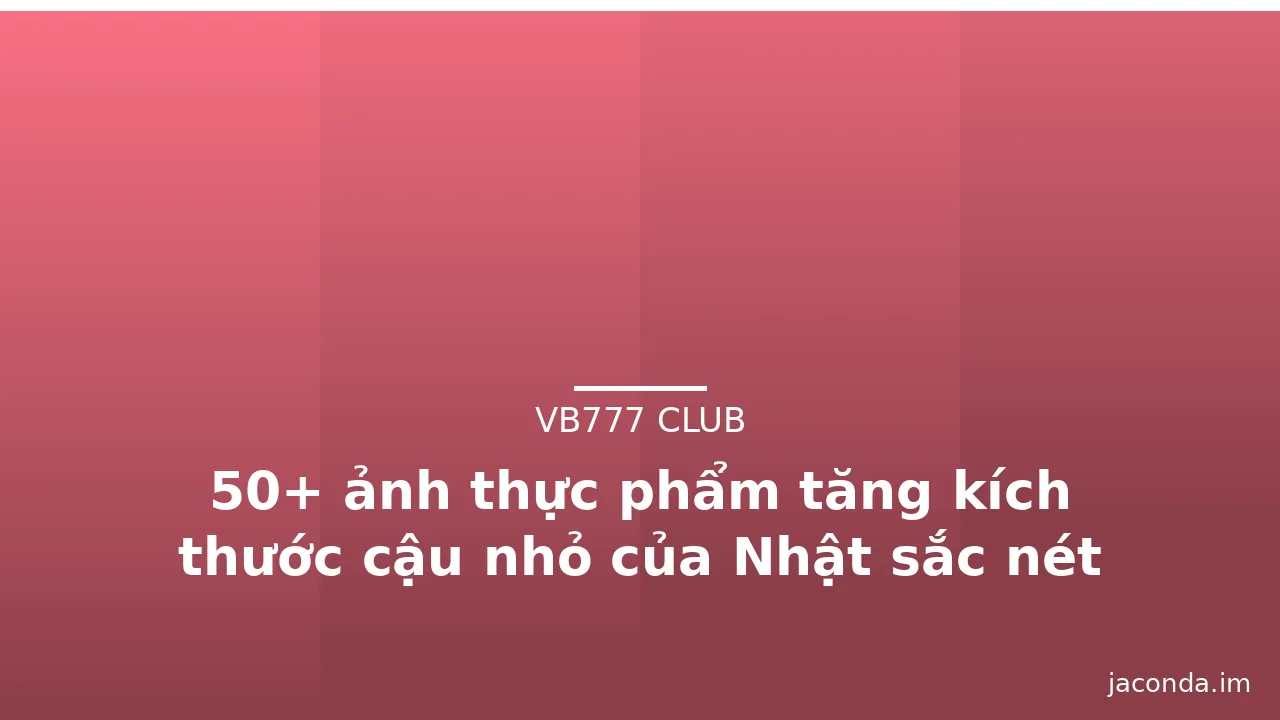 50+ ảnh thực phẩm tăng kích thước cậu nhỏ của Nhật sắc nét
