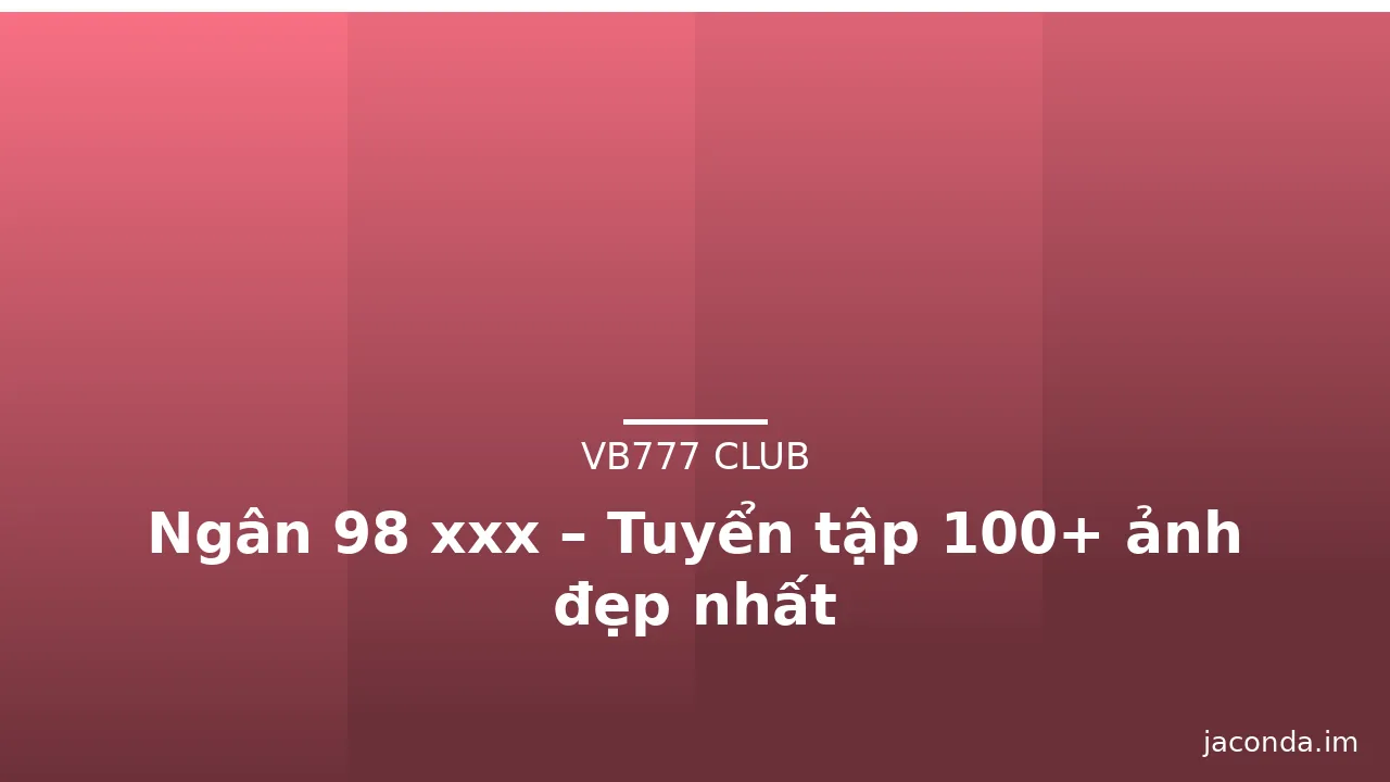 Ngân 98 xxx – Tuyển tập 100+ ảnh đẹp nhất
